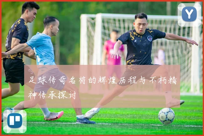 足球传奇名将的辉煌历程与不朽精神传承探讨