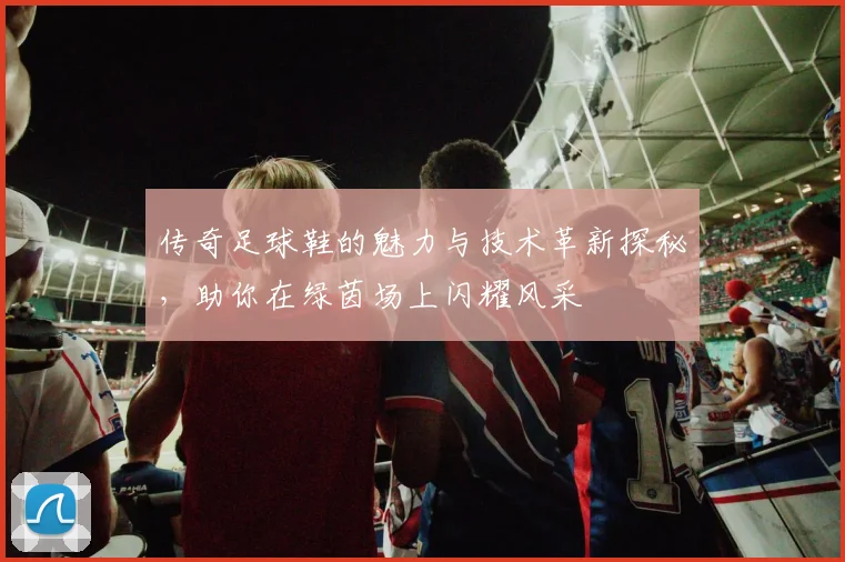 传奇足球鞋的魅力与技术革新探秘，助你在绿茵场上闪耀风采
