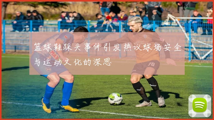 篮球鞋踩头事件引发热议球场安全与运动文化的深思