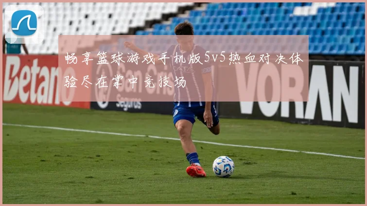 畅享篮球游戏手机版5v5热血对决体验尽在掌中竞技场