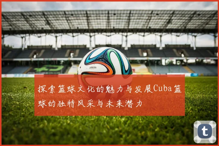探索篮球文化的魅力与发展Cuba篮球的独特风采与未来潜力