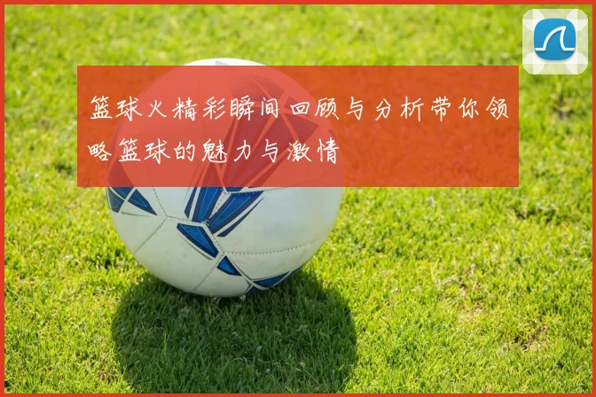 篮球火精彩瞬间回顾与分析带你领略篮球的魅力与激情