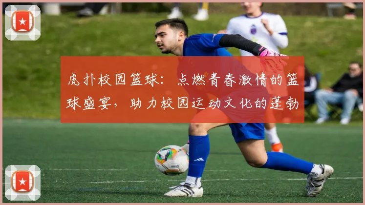 虎扑校园篮球：点燃青春激情的篮球盛宴，助力校园运动文化的蓬勃发展